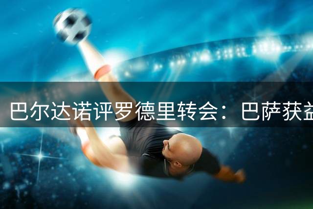 巴尔达诺评罗德里转会：巴萨获益3500万 皇马损失4000万