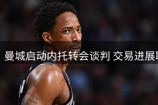 曼城启动内托转会谈判 交易进展取决于两大关键因素
