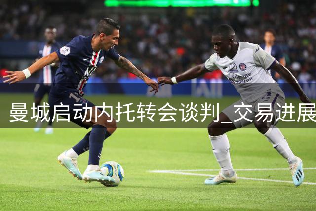 曼城启动内托转会谈判 交易进展取决于两大关键因素