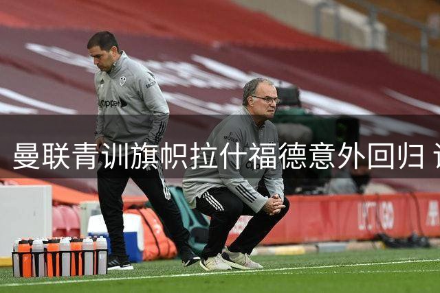 曼联青训旗帜拉什福德意外回归 训练基地现感人重逢场景
