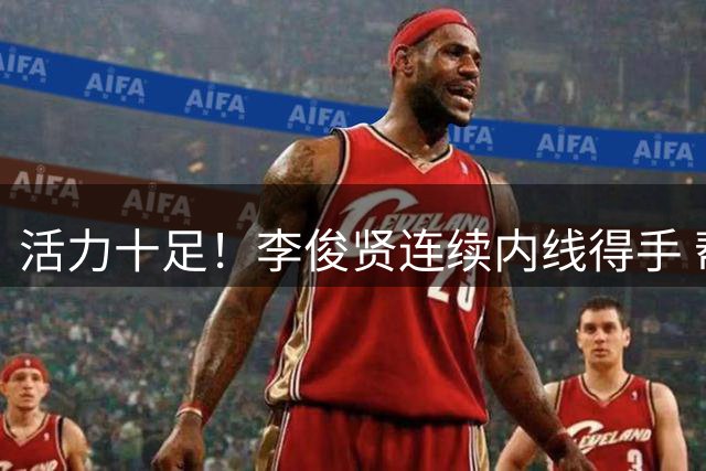 活力十足！李俊贤连续内线得手 帮助球队占据场上主动