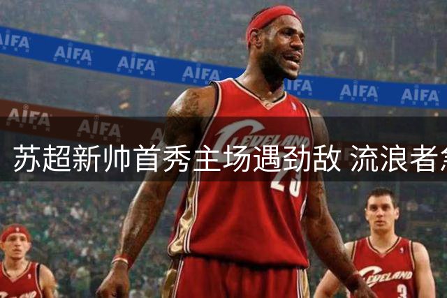 苏超新帅首秀主场遇劲敌 流浪者急需三分扭转颓势