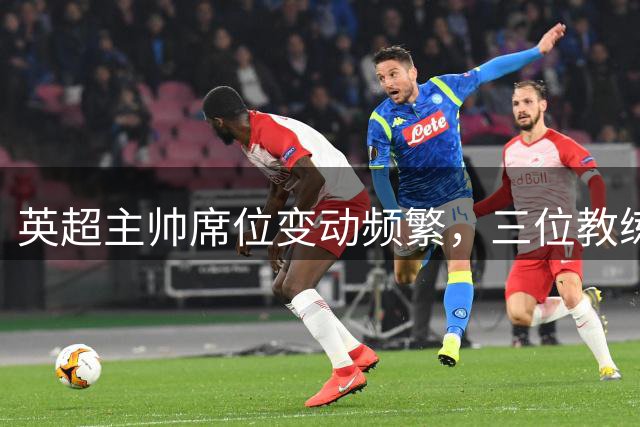 英超主帅席位变动频繁，三位教练面临最大下课风险