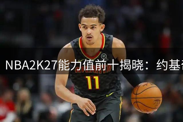 NBA2K27能力值前十揭晓：约基奇与亚历山大领跑